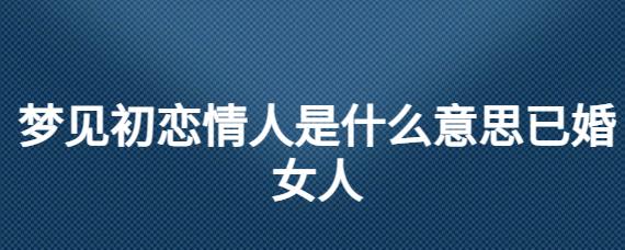 梦见初恋情人是什么意思已婚女人 (梦见初恋情人给我钱什么意思 梦见初恋情人给自己买衣服)