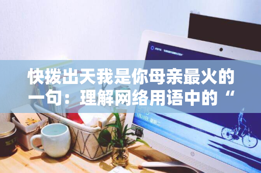 快拨出天我是你母亲最火的一句：理解网络用语中的“火”