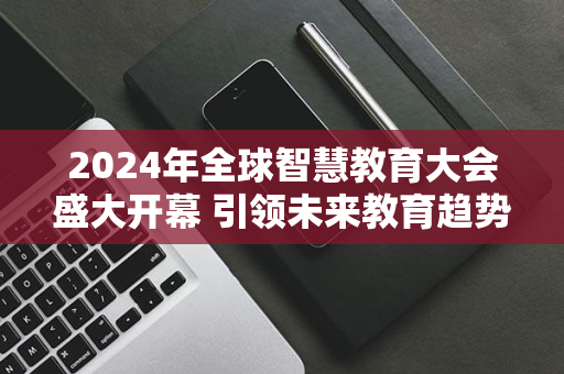 2024年全球智慧教育大会盛大开幕 引领未来教育趋势