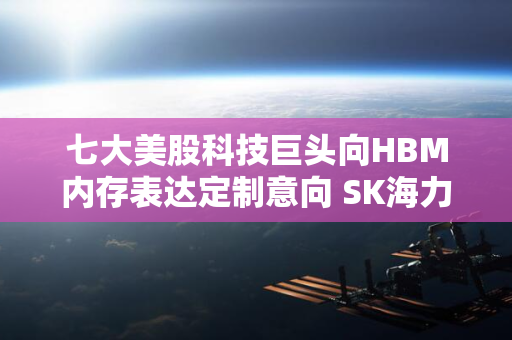 七大美股科技巨头向HBM内存表达定制意向 SK海力士签订重大合约