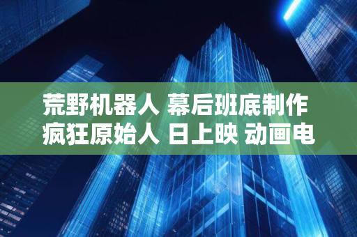 荒野机器人 幕后班底制作 疯狂原始人 日上映 动画电影 9 月 20 内地 驯龙高手