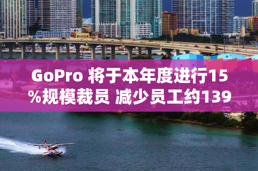 GoPro 将于本年度进行15%规模裁员 减少员工约139人