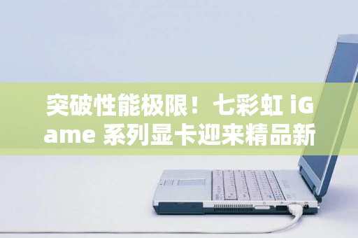 突破性能极限！七彩虹 iGame 系列显卡迎来精品新作