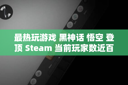 最热玩游戏 黑神话 悟空 登顶 Steam 当前玩家数近百万