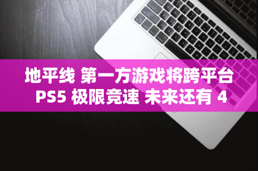 地平线 第一方游戏将跨平台 PS5 极限竞速 未来还有 4 Xbox 消息称微软 本周登索尼 5 款