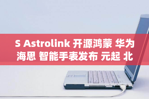 S Astrolink 开源鸿蒙 华为海思 智能手表发布 元起 北斗 MCU 底层架构 OpenHarmony 2999