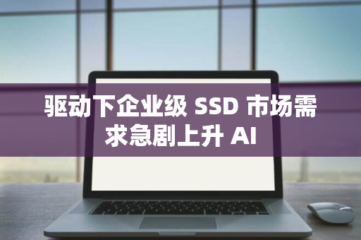 驱动下企业级 SSD 市场需求急剧上升 AI