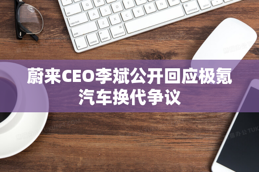 蔚来CEO李斌公开回应极氪汽车换代争议