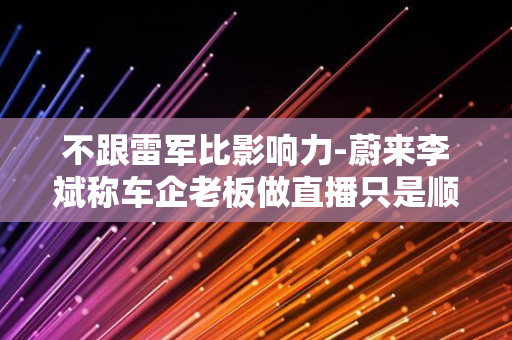 不跟雷军比影响力-蔚来李斌称车企老板做直播只是顺便-没有刻意策划