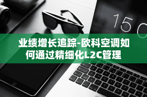 业绩增长追踪-欧科空调如何通过精细化L2C管理