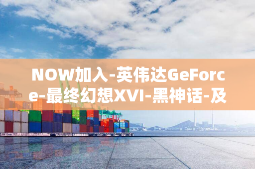 NOW加入-英伟达GeForce-最终幻想XVI-黑神话-及-试玩版-悟空