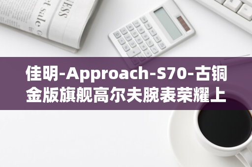 佳明-Approach-S70-古铜金版旗舰高尔夫腕表荣耀上市