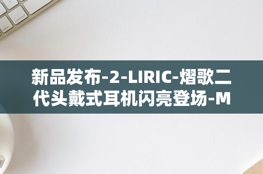 新品发布-2-LIRIC-熠歌二代头戴式耳机闪亮登场-Meze-Audio