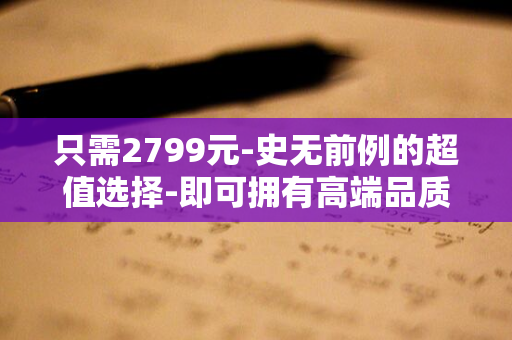 只需2799元-史无前例的超值选择-即可拥有高端品质