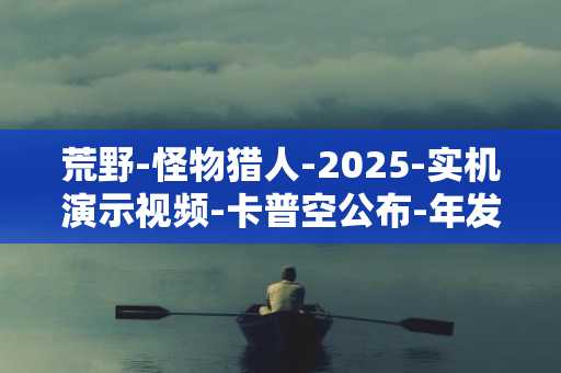 荒野-怪物猎人-2025-实机演示视频-卡普空公布-年发售