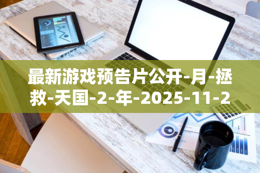 最新游戏预告片公开-月-拯救-天国-2-年-2025-11-2-日发售