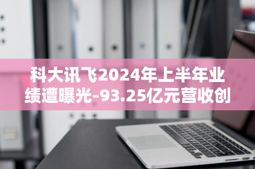 科大讯飞2024年上半年业绩遭曝光-93.25亿元营收创16.11%年增