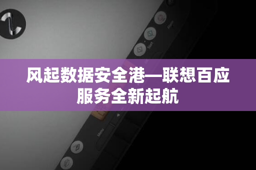 风起数据安全港—联想百应服务全新起航