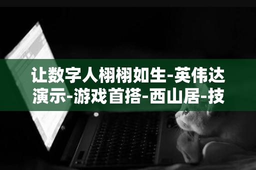 让数字人栩栩如生-英伟达演示-游戏首搭-西山居-技术-解限机-AI-ACE