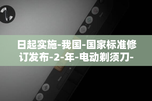 日起实施-我国-国家标准修订发布-2-年-电动剃须刀-月-2025-1