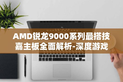 AMD锐龙9000系列最搭技嘉主板全面解析-深度游戏爱好者关注