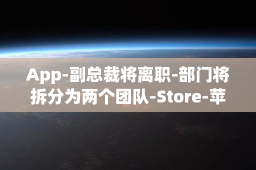 App-副总裁将离职-部门将拆分为两个团队-Store-苹果