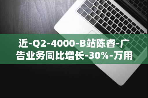 近-Q2-4000-B站陈睿-广告业务同比增长-30%-万用户观看带货内容-贡献整体收入近三分之一