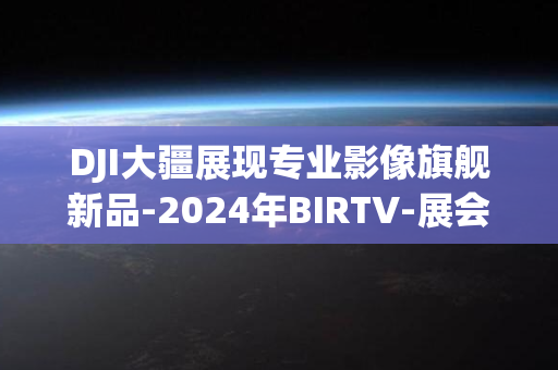 DJI大疆展现专业影像旗舰新品-2024年BIRTV-展会