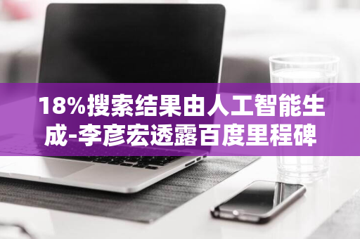 18%搜索结果由人工智能生成-李彦宏透露百度里程碑成就-AI赋能搜索