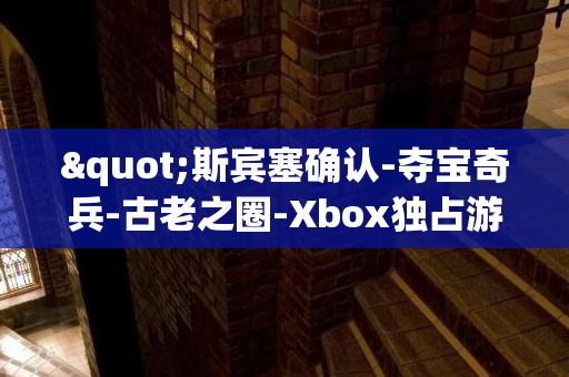 "斯宾塞确认-夺宝奇兵-古老之圈-Xbox独占游戏计划明年跨平台PS5"