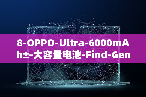 8-OPPO-Ultra-6000mAh±-大容量电池-Find-Gen4-爆料-芯片-X8-配备-可能率先采用骁龙