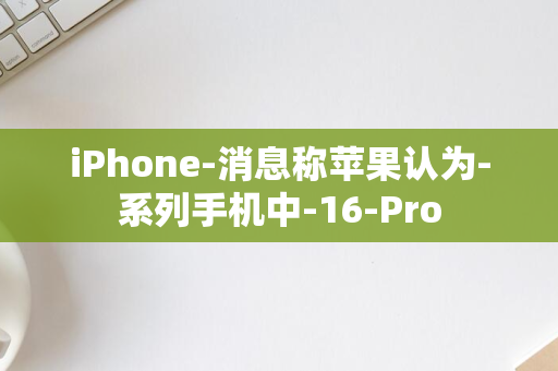 iPhone-消息称苹果认为-系列手机中-16-Pro