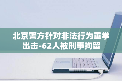 北京警方针对非法行为重拳出击-62人被刑事拘留