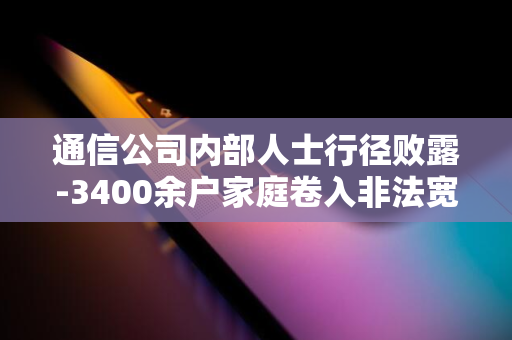 通信公司内部人士行径败露-3400余户家庭卷入非法宽带账户盗用案