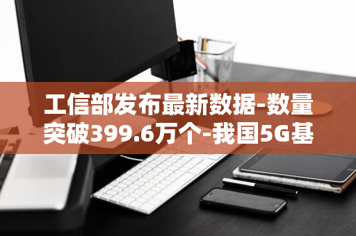 工信部发布最新数据-数量突破399.6万个-我国5G基站建设迅猛