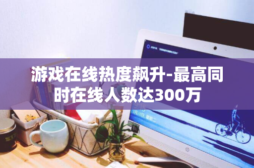 游戏在线热度飙升-最高同时在线人数达300万