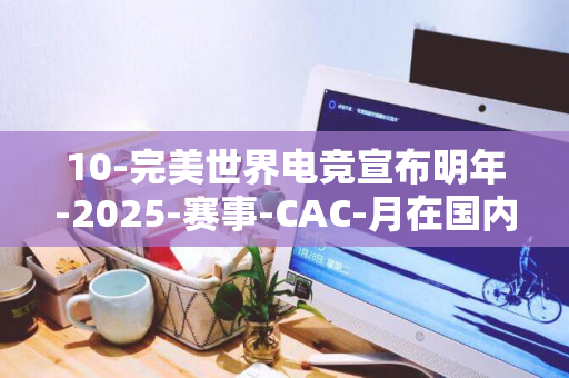 10-完美世界电竞宣布明年-2025-赛事-CAC-月在国内举办-CS2