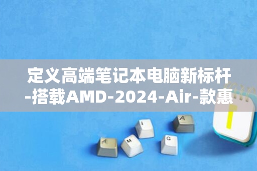 定义高端笔记本电脑新标杆-搭载AMD-2024-Air-款惠普战-X-R7处理器-轻薄本锐龙版正式发售