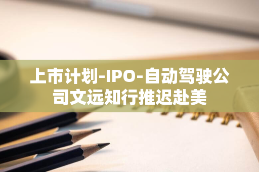 上市计划-IPO-自动驾驶公司文远知行推迟赴美