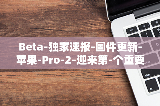 Beta-独家速报-固件更新-苹果-Pro-2-迎来第-个重要-4-AirPods