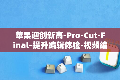 苹果迎创新高-Pro-Cut-Final-提升编辑体验-视频编辑工具AI技能强化