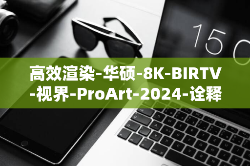 高效渲染-华硕-8K-BIRTV-视界-ProArt-2024-诠释专业创作解决方案-创艺国度用-圆满落幕