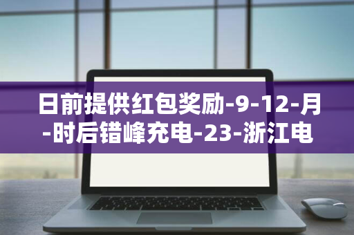 日前提供红包奖励-9-12-月-时后错峰充电-23-浙江电网提倡新能源车主