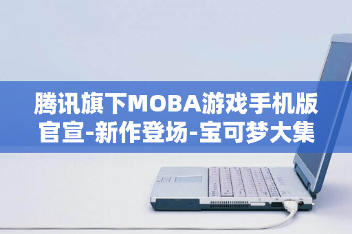 腾讯旗下MOBA游戏手机版官宣-新作登场-宝可梦大集结