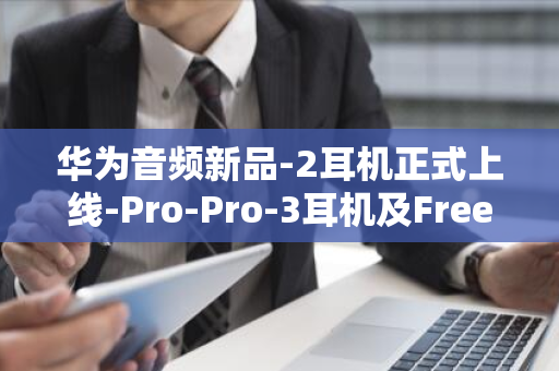 华为音频新品-2耳机正式上线-Pro-Pro-3耳机及FreeLace-FreeBuds