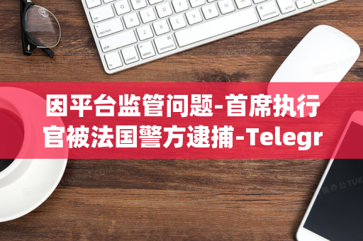 因平台监管问题-首席执行官被法国警方逮捕-Telegram