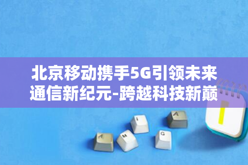 北京移动携手5G引领未来通信新纪元-跨越科技新巅峰