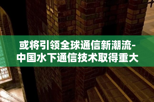 或将引领全球通信新潮流-中国水下通信技术取得重大突破