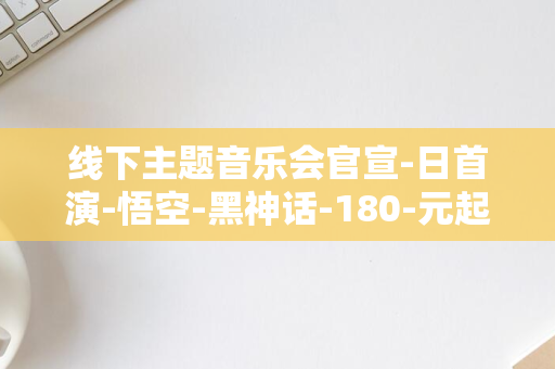 线下主题音乐会官宣-日首演-悟空-黑神话-180-元起-9-8-月-五大城市