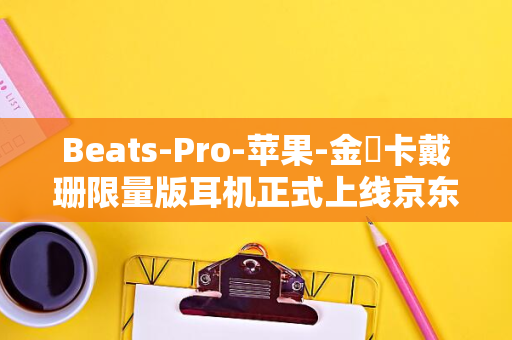 Beats-Pro-苹果-金・卡戴珊限量版耳机正式上线京东-Studio